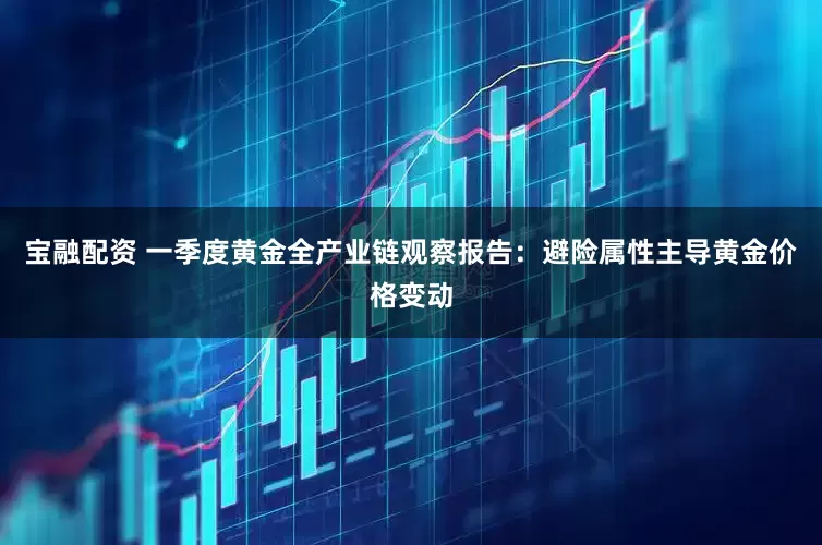 宝融配资 一季度黄金全产业链观察报告：避险属性主导黄金价格变动