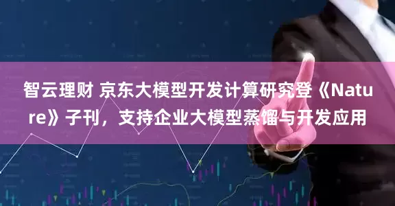 智云理财 京东大模型开发计算研究登《Nature》子刊，支持企业大模型蒸馏与开发应用