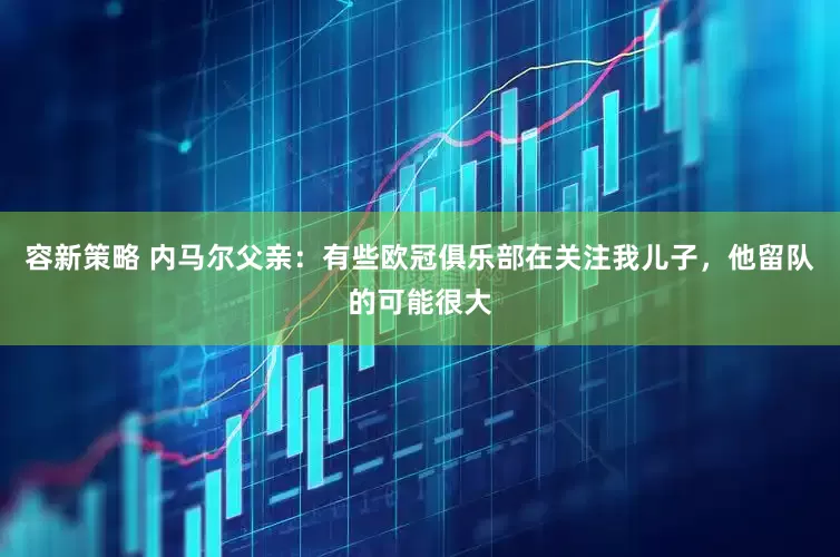 容新策略 内马尔父亲：有些欧冠俱乐部在关注我儿子，他留队的可能很大