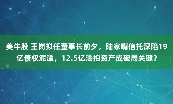 美牛股 王岗拟任董事长前夕，陆家嘴信托深陷19亿债权泥潭，12.5亿法拍资产成破局关键？