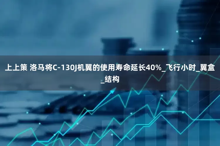 上上策 洛马将C-130J机翼的使用寿命延长40%_飞行小时_翼盒_结构