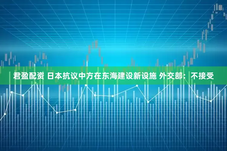 君盈配资 日本抗议中方在东海建设新设施 外交部：不接受