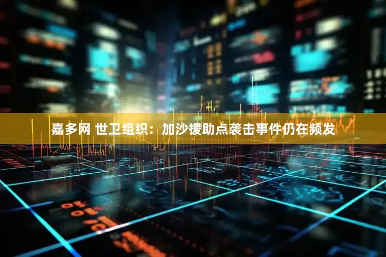 嘉多网 世卫组织：加沙援助点袭击事件仍在频发