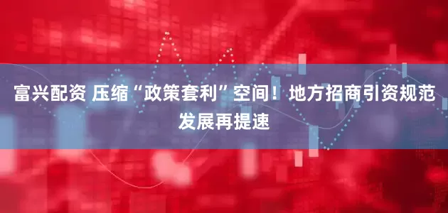富兴配资 压缩“政策套利”空间！地方招商引资规范发展再提速