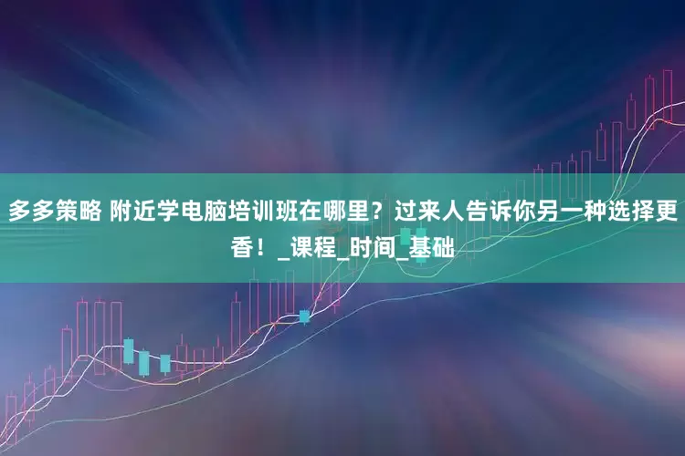 多多策略 附近学电脑培训班在哪里？过来人告诉你另一种选择更香！_课程_时间_基础