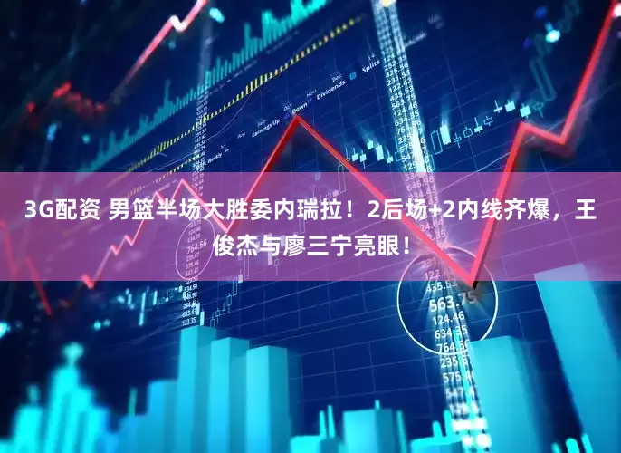 3G配资 男篮半场大胜委内瑞拉！2后场+2内线齐爆，王俊杰与廖三宁亮眼！