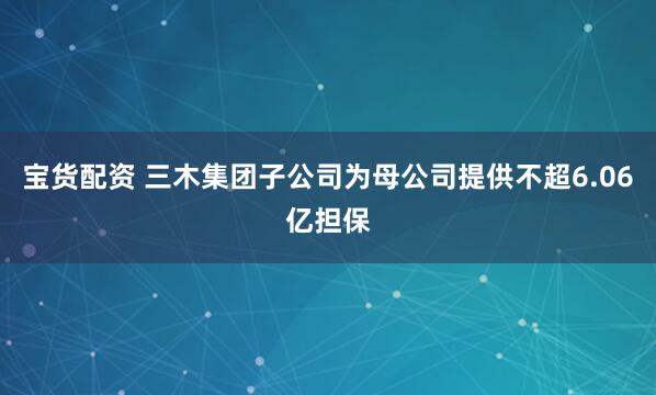 宝货配资 三木集团子公司为母公司提供不超6.06亿担保