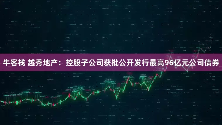 牛客栈 越秀地产：控股子公司获批公开发行最高96亿元公司债券