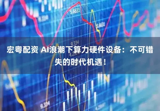 宏粤配资 AI浪潮下算力硬件设备：不可错失的时代机遇！