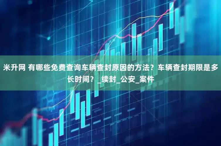 米升网 有哪些免费查询车辆查封原因的方法？车辆查封期限是多长时间？_续封_公安_案件
