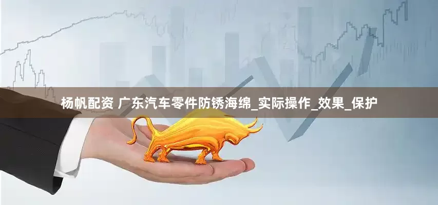 杨帆配资 广东汽车零件防锈海绵_实际操作_效果_保护
