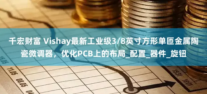 千宏财富 Vishay最新工业级3/8英寸方形单匝金属陶瓷微调器，优化PCB上的布局_配置_器件_旋钮