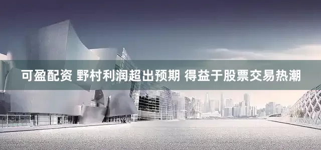 可盈配资 野村利润超出预期 得益于股票交易热潮