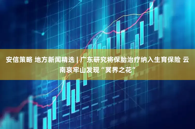 安信策略 地方新闻精选 | 广东研究将保胎治疗纳入生育保险 云南哀牢山发现“冥界之花”