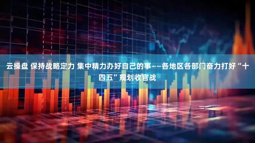 云操盘 保持战略定力 集中精力办好自己的事——各地区各部门奋力打好“十四五”规划收官战