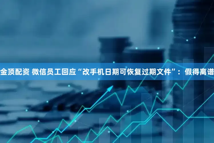 金顶配资 微信员工回应“改手机日期可恢复过期文件”：假得离谱