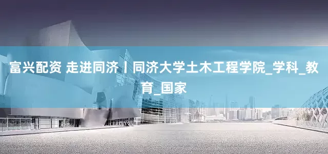富兴配资 走进同济丨同济大学土木工程学院_学科_教育_国家