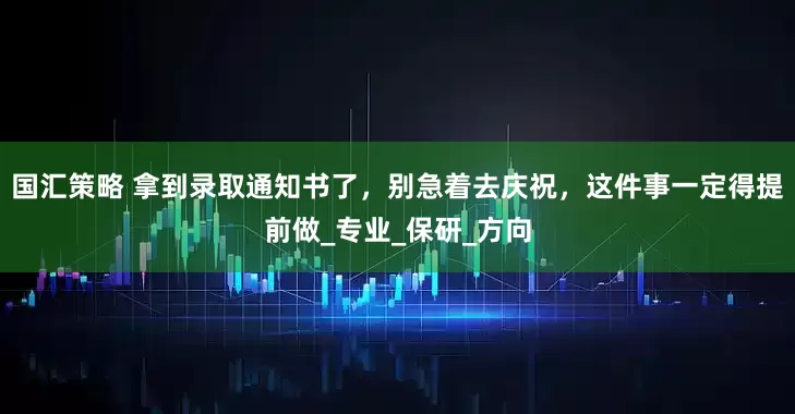 国汇策略 拿到录取通知书了，别急着去庆祝，这件事一定得提前做_专业_保研_方向