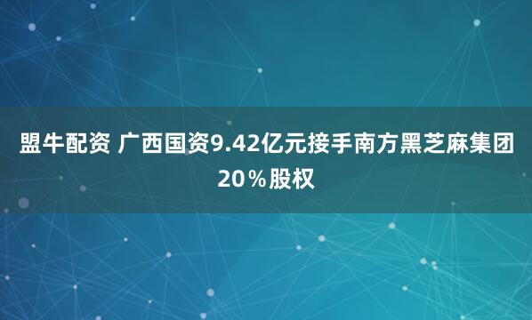盟牛配资 广西国资9.42亿元接手南方黑芝麻集团20％股权