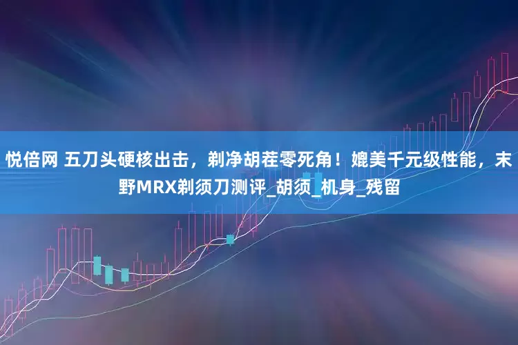 悦倍网 五刀头硬核出击，剃净胡茬零死角！媲美千元级性能，末野MRX剃须刀测评_胡须_机身_残留
