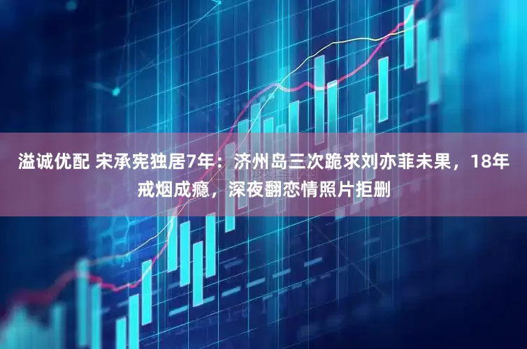 溢诚优配 宋承宪独居7年：济州岛三次跪求刘亦菲未果，18年戒烟成瘾，深夜翻恋情照片拒删