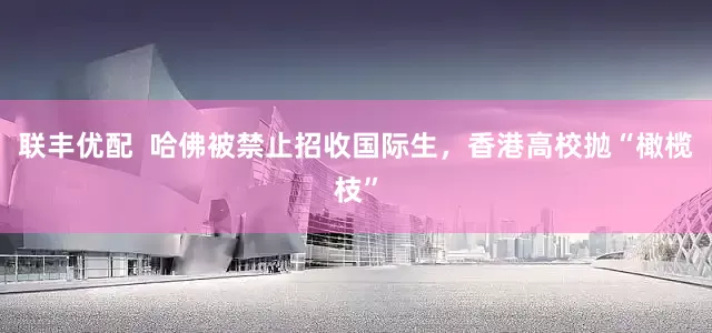 联丰优配  哈佛被禁止招收国际生，香港高校抛“橄榄枝”