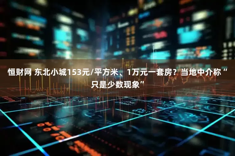 恒财网 东北小城153元/平方米、1万元一套房？当地中介称“只是少数现象”