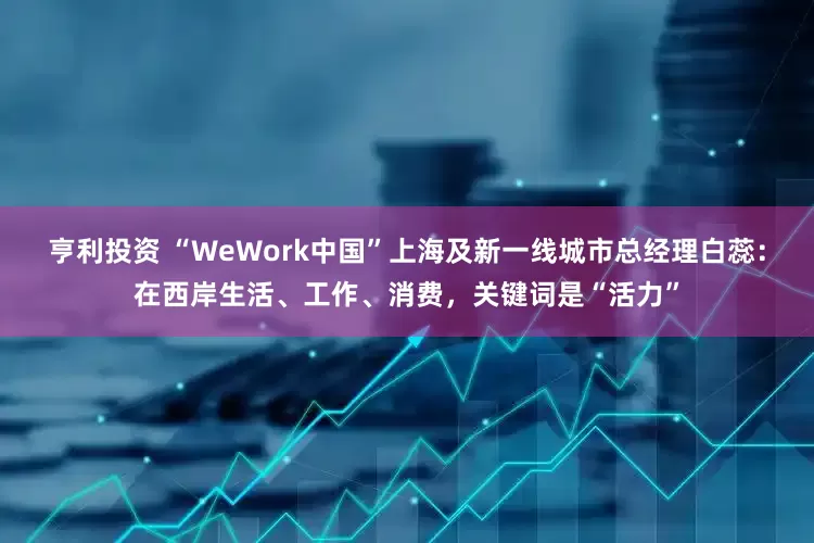 亨利投资 “WeWork中国”上海及新一线城市总经理白蕊：在西岸生活、工作、消费，关键词是“活力”