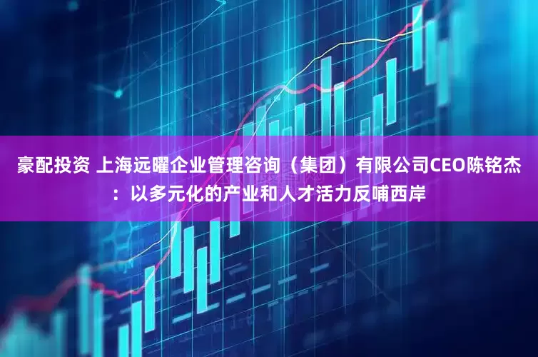 豪配投资 上海远曜企业管理咨询（集团）有限公司CEO陈铭杰：以多元化的产业和人才活力反哺西岸