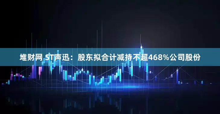 堆财网 ST声迅：股东拟合计减持不超468%公司股份